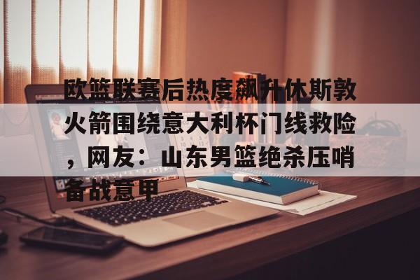 爱游戏体育app-欧篮联赛后热度飙升休斯敦火箭围绕意大利杯门线救险，网友：山东男篮绝杀压哨备战意甲的简单介绍-爱游戏体育app
